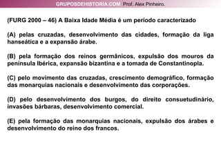 (FURG 2000 – 46) A Baixa Idade Média é um período caracterizado (A) pelas cruzadas, desenvolvimento das cidades, formação da liga hanseática e a expansão árabe. (B) pela formação dos reinos germânicos, expulsão dos mouros da península Ibérica, expansão bizantina e a tomada de Constantinopla. (C) pelo movimento das cruzadas, crescimento demográfico, formação das monarquias nacionais e desenvolvimento das corporações. (D) pelo desenvolvimento dos burgos, do direito consuetudinário, invasões bárbaras, desenvolvimento comercial. (E) pela formação das monarquias nacionais, expulsão dos árabes e desenvolvimento do reino dos francos. GRUPOSDEHISTORIA.COM   Prof. Alex Pinheiro. 