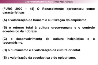 (FURG 2000 – 48) O Renascimento apresentou como características (A) a valorização do homem e a utilização do empirismo. (B) o retorno total à cultura greco-romana e o controle econômico da nobreza. (C) o desenvolvimento da cultura helenística e o teocentrismo. (D) o humanismo e a valorização da cultura oriental. (E) a valorização da escolástica e do epicurismo. GRUPOSDEHISTORIA.COM   Prof. Alex Pinheiro. 