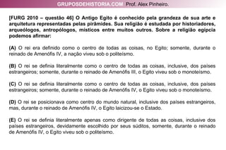 GRUPOSDEHISTORIA.COM   Prof. Alex Pinheiro. [FURG 2010 – questão 46] O Antigo Egito é conhecido pela grandeza de sua arte e arquitetura representadas pelas pirâmides. Sua religião é estudada por historiadores, arqueólogos, antropólogos, místicos entre muitos outros. Sobre a religião egípcia podemos afirmar: (A)  O rei era definido como o centro de todas as coisas, no Egito; somente, durante o reinado de Amenófis IV, a nação viveu sob o politeísmo. (B)  O rei se definia literalmente como o centro de todas as coisas, inclusive, dos países estrangeiros; somente, durante o reinado de Amenófis III, o Egito viveu sob o monoteísmo. (C)  O rei se definia literalmente como o centro de todas as coisas, inclusive, dos países estrangeiros; somente, durante o reinado de Amenófis IV, o Egito viveu sob o monoteísmo. (D)  O rei se posicionava como centro do mundo natural, inclusive dos países estrangeiros, mas, durante o reinado de Amenófis IV, o Egito laicizou-se o Estado. (E)  O rei se definia literalmente apenas como dirigente de todas as coisas, inclusive dos países estrangeiros, devidamente escolhido por seus súditos, somente, durante o reinado de Amenófis IV, o Egito viveu sob o politeísmo. 