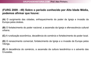 (FURG 2009 - 49) Sobre o período conhecido por Alta Idade Média, podemos afirmar que houve: (A)  O surgimento das cidades, enfraquecimento do poder da Igreja e invasão da Europa pelos árabes. (B)  O fortalecimento do poder nacional, a ascensão da Igreja e efervescência cultural urbana. (C)  A ruralização econômica, decadência do comércio e fortalecimento do poder local. (D)  O renascimento comercial, fortalecimento da Igreja e a invasão da Europa pelos Vikings. (E)  A decadência do comércio, a ascensão da cultura teocêntrica e o advento das Cruzadas. GRUPOSDEHISTORIA.COM   Prof. Alex Pinheiro. 