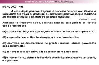 (FURG 2000 – 49)  A acumulação primitiva é apenas o processo histórico que dissocia o trabalhador dos meios de produção. É considerada primitiva porque constitui a pré-história do capital e do modo-de-produção capitalista . (Karl Marx,  O Capital ) Analisando o fragmento acima, podemos entender esse período da História como a fase em que (A) o capitalismo lança sua exploração econômica conhecida por imperialismo. (B) a expansão demográfica leva à exploração das terras incultas. (C) ocorreram os deslocamentos de grandes massas urbanas provocados pelos cercamentos. (D) os camponeses são estimulados a permanecer no meio rural. (E) o mercantilismo, sistema de liberdade econômica adotado pelos burgueses, é implantado. GRUPOSDEHISTORIA.COM   Prof. Alex Pinheiro. 