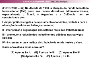 (FURG 2000 – 52) Na década de 1990, a atuação do Fundo Monetário Internacional (FMI) junto aos países devedores latino-americanos, especialmente o Brasil, a Argentina e a Colômbia, tem se caracterizado por: I - impor políticas rígidas de ajustamento econômico, voltadas para a obtenção de saldos na balança comercial; II - intensificar a degradação dos salários reais dos trabalhadores; III - promover a redução dos investimentos públicos nos serviços sociais; IV - incrementar uma melhor distribuição de renda nestes países. Quais afirmativas estão corretas? (A) Apenas I e II.  (B) Apenas I e III.  (C) Apenas II e III. (D) Apenas II e IV.  (E) Apenas I, II e III. GRUPOSDEHISTORIA.COM   Prof. Alex Pinheiro. 