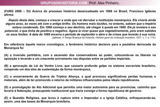 (FURG 2000 – 53) Acerca do processo histórico desencadeado em 1868 no Brasil, Francisco Iglésias afirma: Depois desta data, começa a crescer a onda que vai derrubar a instituição monárquica. Ela viveria ainda alguns anos, às vezes até com o antigo brilho. Os homens mais lúcidos, no entanto, sabiam que o Império estava condenado. Em 1868 começa o seu declínio, até chegar à queda em 1889. Ele já revelara o seu potencial, o que tinha de positivo e negativo. Agora ia viver quase que vegetativamente, pois eram sabidos os seus limites. A data de 1868 encerra o período de esplendor e abre o de crises que levarão à sua ruína.  (Iglésias, in Sérgio Buarque de Holanda,  História geral da civilização brasileira , 1977, v. 7, p. 112). Em referência àquele marco cronológico, o fenômeno histórico decisivo para a paulatina derrocada da Monarquia foi (A) a inversão partidária, com a ascensão dos conservadores ao poder, colocando-se os liberais na oposição e levando a um crescente acirramento nas disputas entre os partidos imperiais. (B) a aprovação da Lei do Ventre Livre, que causaria profundo golpe no sistema escravista brasileiro, rompendo um dos elos de sustentação da forma monárquica. (C) o encerramento da Guerra da Tríplice Aliança, a qual provocou significativas perdas humanas e materiais, além de ter promovido o retorno de militares influenciados pelos ideais republicanos. (D) a promulgação do Ato Adicional que permitiu uma maior autonomia para as províncias, caminho que levaria à federação, pressuposto institucional que traria consigo a forma republicana de governo. (E) a Questão Religiosa, que levou à ruptura entre o Imperador e a Igreja Católica, enfraquecendo-se, assim, uma das bases da Monarquia brasileira. GRUPOSDEHISTORIA.COM   Prof. Alex Pinheiro. 
