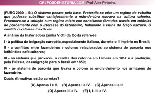 (FURG 2000 – 54)  O sistema pecava pela base. Pretendia-se criar um regime de trabalho que pudesse substituir vantajosamente a mão-de-obra escrava na cultura cafeeira. Procurava-se a solução num regime misto que conciliasse fórmulas usuais em colônias de povoamento com o interesse do fazendeiro, habituado à rotina do braço escravo. O conflito revelou-se inevitável. A análise da historiadora Emília Viotti da Costa refere-se I - à política de imigração européia, especialmente italiana, durante o II Império no Brasil; II - a conflitos entre fazendeiros e colonos relacionados ao sistema de parceria nos latifúndios cafeicultores; III - ao sistema que provocou a revolta dos colonos em Limeira em 1857 e a proibição, pela Prússia, da emigração para o Brasil em 1859; IV - ao sistema de parceria que levava o colono ao endividamento nos armazéns do fazendeiro. Quais afirmativas estão corretas? (A) Apenas I e II.  (B) Apenas I e IV.  (C) Apenas II e III. (D) Apenas III e IV.  (E) I, II, III e IV. GRUPOSDEHISTORIA.COM   Prof. Alex Pinheiro. 