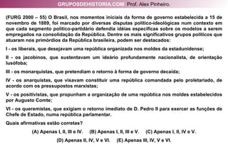 (FURG 2000 – 55) O Brasil, nos momentos iniciais da forma de governo estabelecida a 15 de novembro de 1889, foi marcado por diversas disputas político-ideológicas num contexto em que cada segmento político-partidário defendia idéias específicas sobre os modelos a serem empregados na consolidação da República. Dentre os mais significativos grupos políticos que atuaram nos primórdios da República brasileira, podem ser destacados: I - os liberais, que desejavam uma república organizada nos moldes da estadunidense; II - os jacobinos, que sustentavam um ideário profundamente nacionalista, de orientação lusófoba; III - os monarquistas, que pretendiam o retorno à forma de governo decaída; IV - os anarquistas, que visavam constituir uma república comandada pelo proletariado, de acordo com os pressupostos marxistas; V - os positivistas, que propunham a organização de uma república nos moldes estabelecidos por Augusto Comte; VI - os queremistas, que exigiam o retorno imediato de D. Pedro II para exercer as funções de Chefe de Estado, numa república parlamentar. Quais afirmativas estão corretas? (A) Apenas I, II, III e IV.  (B) Apenas I, II, III e V.  (C) Apenas I, II, IV e V. (D) Apenas II, IV, V e VI.  (E) Apenas III, IV, V e VI. GRUPOSDEHISTORIA.COM   Prof. Alex Pinheiro. 
