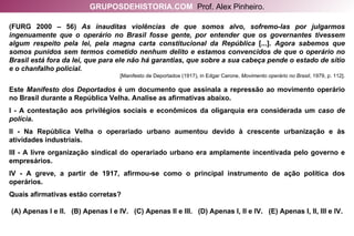 (FURG 2000 – 56)  As inauditas violências de que somos alvo, sofremo-las por julgarmos ingenuamente que o operário no Brasil fosse gente, por entender que os governantes tivessem algum respeito pela lei, pela magna carta constitucional da República  [...].  Agora sabemos que somos punidos sem termos cometido nenhum delito e estamos convencidos de que o operário no Brasil está fora da lei, que para ele não há garantias, que sobre a sua cabeça pende o estado de sítio e o chanfalho policial.  [Manifesto de Deportados (1917), in Edgar Carone,  Movimento operário no Brasil , 1979, p. 112]. Este  Manifesto dos Deportados  é um documento que assinala a repressão ao movimento operário no Brasil durante a República Velha. Analise as afirmativas abaixo. I - A contestação aos privilégios sociais e econômicos da oligarquia era considerada um  caso de polícia . II - Na República Velha o operariado urbano aumentou devido à crescente urbanização e às atividades industriais. III - A livre organização sindical do operariado urbano era amplamente incentivada pelo governo e empresários. IV - A greve, a partir de 1917, afirmou-se como o principal instrumento de ação política dos operários. Quais afirmativas estão corretas? (A) Apenas I e II.  (B) Apenas I e IV.  (C) Apenas II e III.  (D) Apenas I, II e IV.  (E) Apenas I, II, III e IV. GRUPOSDEHISTORIA.COM   Prof. Alex Pinheiro. 