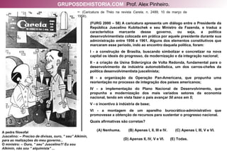 A pedra filosofal Juscelino: –  Preciso de divisas, ouro, “ seu” Alkimin, para as realizações do meu governo... O ministro: –  Ouro, “ seu” Juscelino?! Eu sou Alkimin, não sou “ alquimista” ...    (Caricatura de Théo na revista  Careta , n. 2489, 10 de março de 1956). (FURG 2000 – 58) A caricatura apresenta um diálogo entre o Presidente da República Juscelino Kubitschek e seu Ministro da Fazenda, e traduz a característica marcante desse governo, ou seja, a política desenvolvimentista colocada em prática por aquele presidente durante sua administração entre 1956 e 1961. Alguns dos elementos constitutivos que marcaram esse período, indo ao encontro daquela política, foram: I - a construção de Brasília, buscando simbolizar e concretizar na nova capital os ideais do progresso, da modernização e da integração nacional; II - a criação da Usina Siderúrgica de Volta Redonda, fundamental para o desenvolvimento da indústria automobilística, um dos carros-chefes da política desenvolvimentista juscelinista; III - a organização da Operação Pan-Americana, que propunha uma reorientação no processo de integração dos países americanos; IV - a implementação do Plano Nacional de Desenvolvimento, que propunha a modernização dos mais variados setores da economia nacional, tendo em vista fazer o país avançar  50 anos em 5 ; V - o incentivo à indústria de base;  VI - a montagem de um aparelho burocrático-administrativo que promovesse a obtenção de recursos para sustentar o progresso nacional. Quais afirmativas são corretas? (A) Nenhuma.  (B) Apenas I, II, III e IV.  (C) Apenas I, III, V e VI. (D) Apenas II, IV, V e VI.  (E) Todas. GRUPOSDEHISTORIA.COM   Prof. Alex Pinheiro. 