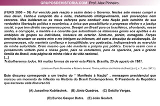 (FURG 2000 – 59)  Fui vencido pela reação e assim deixo o Governo. Nestes sete meses cumpri o meu dever. Tenho-o cumprido dia e noite, trabalhando infatigavelmente, sem prevenções nem rancores. Mas baldaram-se os meus esforços para conduzir esta Nação pelo caminho de sua verdadeira libertação política e econômica, a única que possibilitaria o progresso efetivo e a justiça social, a que tem direito seu generoso povo. Desejei um Brasil para os brasileiros, afrontando, nesse sonho, a corrupção, a mentira e a covardia que subordinam os interesses gerais aos apetites e às ambições de grupos ou indivíduos, inclusive do exterior. Sinto-me, porém, esmagado. Forças terríveis levantam-se contra mim e me intrigam ou infamam, até com a desculpa da colaboração. Se permanecesse, não manteria confiança e tranqüilidade, ora quebradas, indispensáveis ao exercício de minha autoridade. Creio mesmo que não manteria a própria paz pública. Encerro assim com o pensamento voltado para a nossa gente, para os estudantes, para os operários, para a grande família do Brasil, esta página da minha vida e da vida nacional. [...] Trabalharemos todos. Há muitas formas de servir esta Pátria. Brasília, 25 de agosto de 1961. (citado em Paulo Bonavides e Roberto Amaral,  Textos políticos da História do Brasil , [s.d.], v. 7, doc. 247.1). Este discurso corresponde a um trecho do “ Manifesto à Nação” , mensagem presidencial que marcou um momento de inflexão na História do Brasil Contemporâneo. O Presidente da República que escreveu este discurso foi (A) Juscelino Kubitschek.  (B) Jânio Quadros.  (C) Getúlio Vargas. (D) Eurico Gaspar Dutra.  (E) João Goulart. GRUPOSDEHISTORIA.COM   Prof. Alex Pinheiro. 