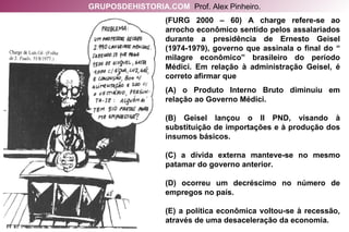 (FURG 2000 – 60) A charge refere-se ao arrocho econômico sentido pelos assalariados durante a presidência de Ernesto Geisel (1974-1979), governo que assinala o final do “ milagre econômico” brasileiro do período Médici. Em relação à administração Geisel, é correto afirmar que (A) o Produto Interno Bruto diminuiu em relação ao Governo Médici. (B) Geisel lançou o II PND, visando à substituição de importações e à produção dos insumos básicos. (C) a dívida externa manteve-se no mesmo patamar do governo anterior. (D) ocorreu um decréscimo no número de empregos no país. (E) a política econômica voltou-se à recessão, através de uma desaceleração da economia. GRUPOSDEHISTORIA.COM   Prof. Alex Pinheiro. 
