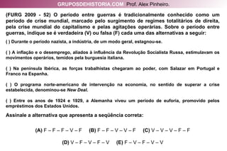 (FURG 2009 - 52) O período entre guerras é tradicionalmente conhecido como um período de crise mundial, marcado pelo surgimento de regimes totalitários de direita, pela crise mundial do capitalismo e pelas agitações operárias. Sobre o período entre guerras, indique se é verdadeira (V) ou falsa (F) cada uma das alternativas a seguir: ( ) Durante o período nazista, a indústria, de um modo geral, estagnou-se. ( ) A inflação e o desemprego, aliados à influência da Revolução Socialista Russa, estimulavam os movimentos operários, temidos pela burguesia italiana. ( ) Na península Ibérica, as forças trabalhistas chegaram ao poder, com Salazar em Portugal e Franco na Espanha. ( ) O programa norte-americano de intervenção na economia, no sentido de superar a crise estabelecida, denominou-se  New Deal . ( ) Entre os anos de 1924 e 1929, a Alemanha viveu um período de euforia, promovido pelos empréstimos dos Estados Unidos. Assinale a alternativa que apresenta a seqüência correta: (A)  F – F – F – V – F   (B)  F – F – V – V – F   (C)  V – V – V – F – F (D)  V – F – V – F – V   (E)  F – V – F – V – V GRUPOSDEHISTORIA.COM   Prof. Alex Pinheiro. 