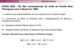 (FURG 2009 - 53) São conseqüências da vinda da Família Real Portuguesa para o Brasil em 1808: I – A abertura dos portos brasileiros ao livre-comércio com as  nações amigas . II – Concessão de alvará de liberdade para o estabelecimento de fábricas e manufaturas no Brasil. III – Elevação do Brasil a Reino Unido em 1815. IV – Criação do Banco do Brasil, da Biblioteca Real e da Imprensa Régia. Assinale a alternativa que contém todas as afirmativas corretas: (A)  I, II e IV   (B)  II, III e IV   (C)  I, II, III e IV (D)  I, II e III   (E)  I, III e IV GRUPOSDEHISTORIA.COM   Prof. Alex Pinheiro. 