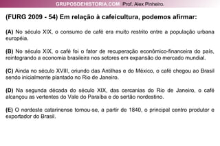 (FURG 2009 - 54) Em relação à cafeicultura, podemos afirmar: (A)  No século XIX, o consumo de café era muito restrito entre a população urbana européia. (B)  No século XIX, o café foi o fator de recuperação econômico-financeira do país, reintegrando a economia brasileira nos setores em expansão do mercado mundial. (C)  Ainda no século XVIII, oriundo das Antilhas e do México, o café chegou ao Brasil sendo inicialmente plantado no Rio de Janeiro. (D)  Na segunda década do século XIX, das cercanias do Rio de Janeiro, o café alcançou as vertentes do Vale do Paraíba e do sertão nordestino. (E)  O nordeste catarinense tornou-se, a partir de 1840, o principal centro produtor e exportador do Brasil. GRUPOSDEHISTORIA.COM   Prof. Alex Pinheiro. 