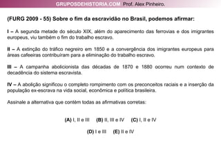 (FURG 2009 - 55) Sobre o fim da escravidão no Brasil, podemos afirmar: I –  A segunda metade do século XIX, além do aparecimento das ferrovias e dos imigrantes europeus, viu também o fim do trabalho escravo. II –  A extinção do tráfico negreiro em 1850 e a convergência dos imigrantes europeus para áreas cafeeiras contribuíram para a eliminação do trabalho escravo. III –  A campanha abolicionista das décadas de 1870 e 1880 ocorreu num contexto de decadência do sistema escravista. IV –  A abolição significou o completo rompimento com os preconceitos raciais e a inserção da população ex-escrava na vida social, econômica e política brasileira. Assinale a alternativa que contém todas as afirmativas corretas: (A)  I, II e III  (B)  II, III e IV  (C)  I, II e IV (D)  I e III  (E)  II e IV GRUPOSDEHISTORIA.COM   Prof. Alex Pinheiro. 