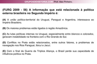 (FURG 2009 - 56) A informação que está relacionada à política externa brasileira no Segundo Império é: (A)  A união político-territorial do Uruguai, Paraguai e Argentina, interessava ao Império Brasileiro. (B)  Os maiores problemas estão ligados à região Amazônica. (C)  As lutas políticas internas no Uruguai, especialmente entre  blancos  e  colorados , geravam instabilidade na fronteira com o Rio Grande do Sul. (D)  Conflitos no Prata estão relacionados, entre outros fatores, a problemas de navegação nos Rios Paraguai, Ibicuí e Jacuí. (E)  Com o final da Guerra da Tríplice Aliança, o Brasil perde sua capacidade de influência política no Prata. GRUPOSDEHISTORIA.COM   Prof. Alex Pinheiro. 