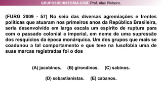 (FURG 2009 - 57) No seio das diversas agremiações e frentes políticas que atuaram nos primeiros anos da República Brasileira, seria desenvolvido em larga escala um espírito de ruptura para com o passado colonial e imperial, em nome de uma supressão dos resquícios da época monárquica. Um dos grupos que mais se coadunou a tal comportamento e que teve na lusofobia uma de suas marcas registradas foi o dos (A) jacobinos.  (B) girondinos.  (C) sabinos. (D) sebastianistas.  (E) cabanos. GRUPOSDEHISTORIA.COM   Prof. Alex Pinheiro. 