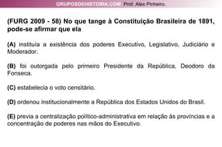 (FURG 2009 - 58) No que tange à Constituição Brasileira de 1891, pode-se afirmar que ela (A)  instituía a existência dos poderes Executivo, Legislativo, Judiciário e Moderador. (B)  foi outorgada pelo primeiro Presidente da República, Deodoro da Fonseca. (C)  estabelecia o voto censitário. (D)  ordenou institucionalmente a República dos Estados Unidos do Brasil. (E)  previa a centralização político-administrativa em relação às províncias e a concentração de poderes nas mãos do Executivo. GRUPOSDEHISTORIA.COM   Prof. Alex Pinheiro. 