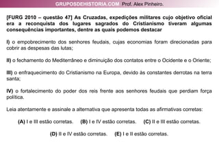 [FURG 2010 – questão 47] As Cruzadas, expedições militares cujo objetivo oficial era a reconquista dos lugares sagrados do Cristianismo tiveram algumas consequências importantes, dentre as quais podemos destacar I)  o empobrecimento dos senhores feudais, cujas economias foram direcionadas para cobrir as despesas das lutas; II)  o fechamento do Mediterrâneo e diminuição dos contatos entre o Ocidente e o Oriente; III)  o enfraquecimento do Cristianismo na Europa, devido às constantes derrotas na terra santa; IV)  o fortalecimento do poder dos reis frente aos senhores feudais que perdiam força política. Leia atentamente e assinale a alternativa que apresenta todas as afirmativas corretas: (A)  I e III estão corretas.  (B)  I e IV estão corretas.  (C)  II e III estão corretas. (D)  II e IV estão corretas.  (E)  I e II estão corretas. GRUPOSDEHISTORIA.COM   Prof. Alex Pinheiro. 