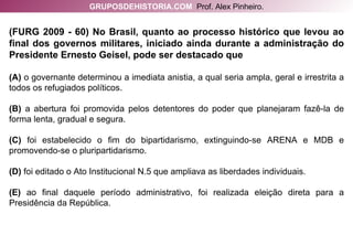 (FURG 2009 - 60) No Brasil, quanto ao processo histórico que levou ao final dos governos militares, iniciado ainda durante a administração do Presidente Ernesto Geisel, pode ser destacado que (A)  o governante determinou a imediata anistia, a qual seria ampla, geral e irrestrita a todos os refugiados políticos. (B)  a abertura foi promovida pelos detentores do poder que planejaram fazê-la de forma lenta, gradual e segura. (C)  foi estabelecido o fim do bipartidarismo, extinguindo-se ARENA e MDB e promovendo-se o pluripartidarismo. (D)  foi editado o Ato Institucional N.5 que ampliava as liberdades individuais. (E)  ao final daquele período administrativo, foi realizada eleição direta para a Presidência da República. GRUPOSDEHISTORIA.COM   Prof. Alex Pinheiro. 