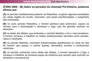 (FURG 2008 - 46) Sobre os períodos da chamada Pré-História, podemos afirmar que (A)  no período imediatamente posterior ao Paleolítico, surgiram algumas sociedades em várias regiões do mundo, marcando, com essas transformações, o surgimento das civilizações. (B)  no curto período Paleolítico, o homem plantava para sobreviver, caçava os animais para a alimentação e dominava o fogo, que lhe permitia cozinhar os alimentos. (C)  na Idade dos Metais, que antecedeu o período Neolítico e foi o mais duradouro, o homem começou a trabalhar os metais confeccionando utensílios como panelas, vasos e machados. (D)  no período Neolítico, ocorreram transformações significativas no modo de vida do homem que passou a cultivar plantas, domesticar animais e confeccionar cerâmicas. (E)  no período conhecido como Idade dos Metais, o homem descobriu o fogo e começou a trabalhar as primeiras peças de cerâmica que serviam para cozinhar os alimentos e armazená-los. GRUPOSDEHISTORIA.COM   Prof. Alex Pinheiro. 