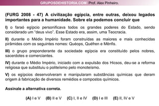 (FURG 2008 - 47) A civilização egípcia, entre outras, deixou legados importantes para a humanidade. Sobre ela podemos concluir que I)  o faraó egípcio personificava todos os grandes poderes do Estado, sendo considerado um “deus vivo”. Esse Estado era, assim, uma Teocracia. II)  durante o Médio Império foram construídas as maiores e mais conhecidas pirâmides com os seguintes nomes: Quéops, Quéfren e Mênfis. III)  o grupo preponderante da sociedade egípcia era constituído pelos nobres, sacerdotes e comerciantes. IV)  durante o Médio Império, iniciado com a expulsão dos Hicsos, deu-se a reforma religiosa que substituiu o politeísmo pelo monoteísmo. V)  os egípcios desenvolveram e manipularam substâncias químicas que deram origem à fabricação de diversos remédios e compostos químicos. Assinale a alternativa correta. (A)  I e V   (B)  II e V   (C)  I, II e IV   (D)  I e III   (E)  II, IV e V GRUPOSDEHISTORIA.COM   Prof. Alex Pinheiro. 
