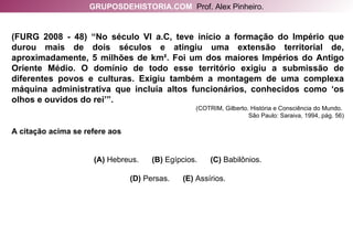 (FURG 2008 - 48) “No século VI a.C, teve início a formação do Império que durou mais de dois séculos e atingiu uma extensão territorial de, aproximadamente, 5 milhões de km². Foi um dos maiores Impérios do Antigo Oriente Médio. O domínio de todo esse território exigiu a submissão de diferentes povos e culturas. Exigiu também a montagem de uma complexa máquina administrativa que incluía altos funcionários, conhecidos como ‘os olhos e ouvidos do rei’”.  (COTRIM, Gilberto. História e Consciência do Mundo.  São Paulo: Saraiva, 1994, pág. 56) A citação acima se refere aos (A)  Hebreus.   (B)  Egípcios.   (C)  Babilônios. (D)  Persas.   (E)  Assírios. GRUPOSDEHISTORIA.COM   Prof. Alex Pinheiro. 