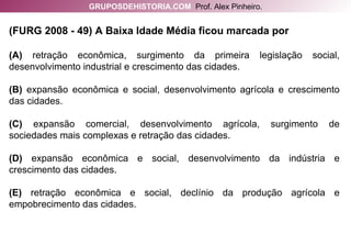 (FURG 2008 - 49) A Baixa Idade Média ficou marcada por (A)  retração econômica, surgimento da primeira legislação social, desenvolvimento industrial e crescimento das cidades. (B)  expansão econômica e social, desenvolvimento agrícola e crescimento das cidades. (C)  expansão comercial, desenvolvimento agrícola, surgimento de sociedades mais complexas e retração das cidades. (D)  expansão econômica e social, desenvolvimento da indústria e crescimento das cidades. (E)  retração econômica e social, declínio da produção agrícola e empobrecimento das cidades. GRUPOSDEHISTORIA.COM   Prof. Alex Pinheiro. 