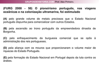 (FURG 2008 - 50) O pioneirismo português, nas viagens oceânicas e na colonização ultramarina, foi estimulado (A)  pelo grande volume de metais preciosos que o Estado Nacional português dispunha para comercializar com outros Estados. (B)  pela ascensão ao trono português da empreendedora dinastia de Borgonha. (C)  pelo enfraquecimento da burguesia comercial que se opôs à administração dos reis portugueses. (D)  pela aliança com os mouros que proporcionaram o volume maior de riquezas do Estado Português. (E)  pela formação do Estado Nacional em Portugal depois da luta contra os árabes. GRUPOSDEHISTORIA.COM   Prof. Alex Pinheiro. 