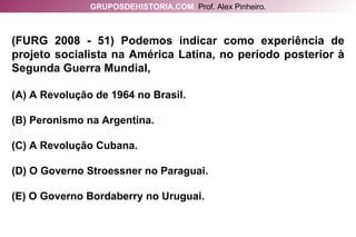 (FURG 2008 - 51) Podemos indicar como experiência de projeto socialista na América Latina, no período posterior à Segunda Guerra Mundial, (A) A Revolução de 1964 no Brasil. (B) Peronismo na Argentina. (C)   A Revolução Cubana. (D) O Governo Stroessner no Paraguai. (E) O Governo Bordaberry no Uruguai. GRUPOSDEHISTORIA.COM   Prof. Alex Pinheiro. 