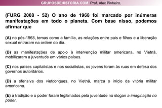 (FURG 2008 - 52) O ano de 1968 foi marcado por inúmeras manifestações em todo o planeta. Com base nisso, podemos afirmar que (A)  no pós-1968, temas como a família, as relações entre pais e filhos e a liberação sexual entraram na ordem do dia. (B)  as manifestações de apoio à intervenção militar americana, no Vietnã, mobilizaram a juventude em vários países. (C)  nos países capitalistas e nos socialistas, os jovens foram às ruas em defesa dos governos autoritários. (D)  a ofensiva dos vietcongues, no Vietnã, marca o início da vitória militar americana. (E)  a tradição e o poder foram legitimados pela juventude no slogan  a imaginação no poder . GRUPOSDEHISTORIA.COM   Prof. Alex Pinheiro. 