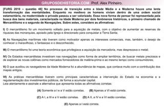 [FURG 2010 – questão 48] No processo de transição entre a Idade Média e a Moderna houve uma lenta transformação das mentalidades. Enquanto no medievo os homens viviam dentro de uma ordem social estamentária, na modernidade o privado passou a ser valorizado. Essa nova forma de pensar foi representada pela busca dos bens materiais, caracterizada na Idade Moderna por dois fenômenos históricos, o primeiro chamado de Mercantilismo e o segundo de Navegações. Sobre estes, considere as afirmativas: I)  O mercantilismo foi um movimento voltado para a aquisição de metais, com o objetivo de aumentar as reservas de riquezas das monarquias, apoiado pela Igreja e direcionado para conquistar a Terra Santa; II)  As Navegações marítimas não tiveram como motivador apenas os interesses comerciais, mas, também, o desejo de conhecer o maravilhoso, o fantasioso e o desconhecido; III)  O mercantilismo foi uma teoria econômica que privilegiava a aquisição da mercadoria, mas desprezava o metal; IV)  Os Estados mercantilistas investiram nas navegações como forma de ampliar territórios, de buscar metais preciosos e de explorar as novas colônias como mercados fornecedores de matéria-prima e ao mesmo tempo como consumidores; V)  O que auxiliou os navegadores da Idade Moderna foi a abundância de mapas, que contava muito com a contribuição dos mapas antigos; VI)  As práticas mercantilistas tiveram como principais características a intervenção do Estado na economia e a regulamentação dos investimentos públicos, de forma a acumular capital. Leia atentamente e assinale a alternativa que apresenta todas as afirmativas corretas: (A)  Somente a I e a V estão corretas.  (B)  Apenas a VI está correta. (C)  A I, a III e a V estão corretas.  (D)  A II, a IV e a VI estão corretas. (E)  Apenas a I está correta. GRUPOSDEHISTORIA.COM   Prof. Alex Pinheiro. 