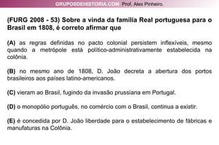 (FURG 2008 - 53) Sobre a vinda da família Real portuguesa para o Brasil em 1808, é correto afirmar que (A)  as regras definidas no pacto colonial persistem inflexíveis, mesmo quando a metrópole está político-administrativamente estabelecida na colônia. (B)  no mesmo ano de 1808, D. João decreta a abertura dos portos brasileiros aos países latino-americanos. (C)  vieram ao Brasil, fugindo da invasão prussiana em Portugal. (D)  o monopólio português, no comércio com o Brasil, continua a existir. (E)  é concedida por D. João liberdade para o estabelecimento de fábricas e manufaturas na Colônia. GRUPOSDEHISTORIA.COM   Prof. Alex Pinheiro. 