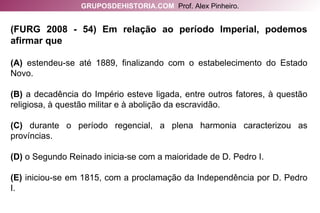 (FURG 2008 - 54) Em relação ao período Imperial, podemos afirmar que (A)  estendeu-se até 1889, finalizando com o estabelecimento do Estado Novo. (B)  a decadência do Império esteve ligada, entre outros fatores, à questão religiosa, à questão militar e à abolição da escravidão. (C)  durante o período regencial, a plena harmonia caracterizou as províncias. (D)  o Segundo Reinado inicia-se com a maioridade de D. Pedro I. (E)  iniciou-se em 1815, com a proclamação da Independência por D. Pedro I. GRUPOSDEHISTORIA.COM   Prof. Alex Pinheiro. 