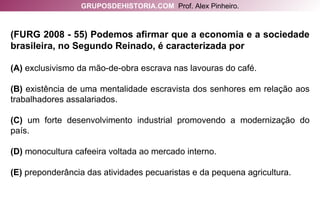 (FURG 2008 - 55) Podemos afirmar que a economia e a sociedade brasileira, no Segundo Reinado, é caracterizada por (A)  exclusivismo da mão-de-obra escrava nas lavouras do café. (B)  existência de uma mentalidade escravista dos senhores em relação aos trabalhadores assalariados. (C)  um forte desenvolvimento industrial promovendo a modernização do país. (D)  monocultura cafeeira voltada ao mercado interno. (E)  preponderância das atividades pecuaristas e da pequena agricultura. GRUPOSDEHISTORIA.COM   Prof. Alex Pinheiro. 