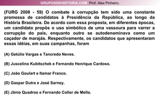 (FURG 2008 - 59) O combate à corrupção tem sido uma constante promessa de candidatos à Presidência da República, ao longo da História Brasileira. De acordo com essa proposta, em diferentes épocas, um candidato propôs o uso simbólico de uma vassoura para varrer a corrupção do país, enquanto outro se autodenominava como um caçador de marajás. Respectivamente, os candidatos que apresentaram essas idéias, em suas campanhas, foram (A) Getúlio Vargas e Tancredo Neves. (B) Juscelino Kubitschek e Fernando Henrique Cardoso. (C) João Goulart e Itamar Franco. (D) Gaspar Dutra e José Sarney. (E) Jânio Quadros e Fernando Collor de Mello. GRUPOSDEHISTORIA.COM   Prof. Alex Pinheiro. 