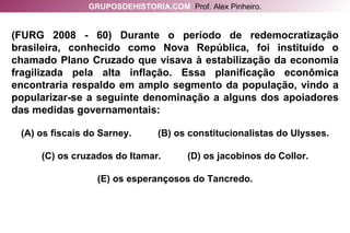 (FURG 2008 - 60) Durante o período de redemocratização brasileira, conhecido como Nova República, foi instituído o chamado Plano Cruzado que visava à estabilização da economia fragilizada pela alta inflação. Essa planificação econômica encontraria respaldo em amplo segmento da população, vindo a popularizar-se a seguinte denominação a alguns dos apoiadores das medidas governamentais: (A) os fiscais do Sarney.  (B) os constitucionalistas do Ulysses. (C) os cruzados do Itamar.  (D) os jacobinos do Collor. (E) os esperançosos do Tancredo. GRUPOSDEHISTORIA.COM   Prof. Alex Pinheiro. 