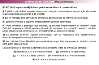 [FURG 2010 – questão 49] Sobre a política colonialista é correto afirmar: I)  A política colonialista européia teve como principal preocupação a incorporação de vastas regiões da África, da América e do Oriente; II)  Ela foi marcada pela convivência amistosa e pacífica entre os nativos e os europeus; III)  Somente Portugal e Espanha empreenderam a política colonialista; IV)  Para controlar a produção nas colônias, os Estados empreenderam o chamado “Pacto Colonial”, pelo qual a colônia existia em função da metrópole; sua produção deveria possibilitar lucros elevados aos comerciantes e, principalmente, às coroas européias; V)  As colônias, somente, podiam comercializar com as metrópoles que, posteriormente, revendiam os produtos alcançando altos lucros; VI)  As colônias tinham liberdade para produzirem o que lhes interessava e, também, vender para quem pagasse mais; Leia atentamente e assinale a alternativa que apresenta todas as afirmativas corretas: (A)  Apenas a I, a IV e a V estão corretas.  (B)  Somente a IV está correta. (C)  A I, a III e a V estão corretas.  (D)  Somente a II e a IV estão erradas. (E)  A II, a IV e a VI estão corretas. GRUPOSDEHISTORIA.COM   Prof. Alex Pinheiro. 