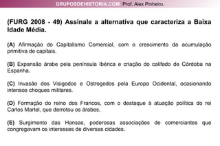 (FURG 2008 - 49) Assinale a alternativa que caracteriza a Baixa Idade Média. (A)  Afirmação do Capitalismo Comercial, com o crescimento da acumulação primitiva de capitais. (B)  Expansão árabe pela península Ibérica e criação do califado de Córdoba na Espanha. (C)  Invasão dos Visigodos e Ostrogodos pela Europa Ocidental, ocasionando intensos choques militares. (D)  Formação do reino dos Francos, com o destaque à atuação política do rei Carlos Martel, que derrotou os árabes. (E)  Surgimento das Hansas, poderosas associações de comerciantes que congregavam os interesses de diversas cidades. GRUPOSDEHISTORIA.COM   Prof. Alex Pinheiro. 