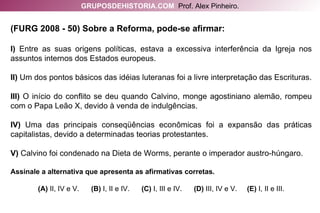 (FURG 2008 - 50) Sobre a Reforma, pode-se afirmar: I)  Entre as suas origens políticas, estava a excessiva interferência da Igreja nos assuntos internos dos Estados europeus. II)  Um dos pontos básicos das idéias luteranas foi a livre interpretação das Escrituras. III)  O início do conflito se deu quando Calvino, monge agostiniano alemão, rompeu com o Papa Leão X, devido à venda de indulgências. IV)  Uma das principais conseqüências econômicas foi a expansão das práticas capitalistas, devido a determinadas teorias protestantes. V)  Calvino foi condenado na Dieta de Worms, perante o imperador austro-húngaro. Assinale a alternativa que apresenta as afirmativas corretas. (A)  II, IV e V.   (B)  I, II e IV.   (C)  I, III e IV.   (D)  III, IV e V.   (E)  I, II e III. GRUPOSDEHISTORIA.COM   Prof. Alex Pinheiro. 
