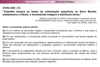 (FURG 2008 - 51)   “ Colombo lançara as bases da colonização espanhola no Novo Mundo: estabelecera o tributo, a  encomienda  indígena e distribuíra terras.” (SOUZA, Suzana Bleil de. Política e administração na sociedade colonial.  IN. WASSERMAN, Claudia (coord.). História da América Latina: cinco séculos.  Porto Alegre: Ed. UFRGS, 1996, p.81) Sobre a  encomienda , pode-se afirmar: (A)  Foi um sistema de escravidão indígena, transplantado da Espanha para a América e que visava à utilização do escravo negro na mineração e na lavoura extensiva. (B)  Por sua característica, a  encomienda  acabou arruinando os  encomenderos  que ficaram alijados do poder político. (C)  Foi uma concessão real aos conquistadores, adjudicando-lhes um determinado número de aldeias e índios que deveriam ser catequizados e protegidos, podendo o  encomendero  exigir-lhes trabalho e gêneros. (D)  A  encomienda  foi amplamente utilizada em toda a América Latina, à exceção do México, onde a Espanha optou exclusivamente por uma estrutura econômico administrativa aos moldes dos feudos europeus. (E)  Aos indígenas encomendados foi dado o direito de organizar-se administrativamente em aldeias, tendo liberdade para preservar suas tradições culturais e religiosas. GRUPOSDEHISTORIA.COM   Prof. Alex Pinheiro. 
