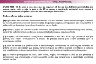 (FURG 2008 - 53) Os vinte e cinco anos que se seguiram à II Guerra Mundial foram assinalados, em grande parte, pela revolta da Ásia e da África contra a dominação ocidental; essa reação é comumente conhecida pela expressão “descolonização afroasiática”. Pode-se afirmar sobre a mesma: (A)  O processo descolonizador teve início durante a II Guerra Mundial, sendo consolidado após o término da mesma, como conseqüência do desinteresse dos países europeus, enfraquecidos pelo longo conflito e pela mudança de cenário hegemônico, transferido para o Japão. (B)  Na Índia, a ação de Mahatma Gandhi foi decisiva para garantir um movimento emancipatório pacífico, garantindo o atendimento incondicional às necessidades básicas da população hindu. (C)  A Argélia, colônia francesa, conseguiu sua independência em 1962, após longo período de luta que permitiu aos líderes revolucionários a criação de práticas sociais para serem adotadas após a emancipação política. (D)  Entre os fatores que possibilitaram a descolonização, destacam-se as contradições inerentes ao próprio processo colonizador, que acabou transferindo para as colônias avanços tecnológicos e culturais que possibilitaram o desenvolvimento do nacionalismo, instrumento de reação ao domínio europeu. (E)  As colônias portuguesas da África, como Guiné, Angola, Moçambique e África do Sul, primeiras a conseguirem sua emancipação, viveram sangrento conflito, que comprometeu a estabilidade econômica dessas nações. GRUPOSDEHISTORIA.COM   Prof. Alex Pinheiro. 