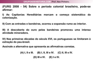 (FURG 2008 - 54) Sobre o período colonial brasileiro, pode-se afirmar: I) As Capitanias Hereditárias marcam o começo sistemático da colonização. II) Com as entradas e bandeiras, ocorreu a expansão rumo ao interior. III) A descoberta do ouro pelas bandeiras promoveu uma intensa atividade mineradora. IV) Nas primeiras décadas do século XVI, os portugueses se limitaram à extração do pau-brasil. Assinale a alternativa que apresenta as afirmativas corretas. (A) I, II e III.  (B) I, II, III e IV.  (C) II, III e IV. (D) III e IV.  (E) I e IV. GRUPOSDEHISTORIA.COM   Prof. Alex Pinheiro. 