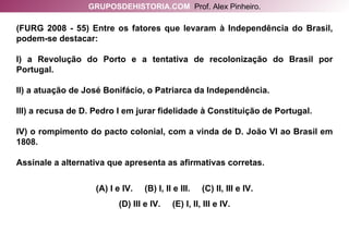 (FURG 2008 - 55) Entre os fatores que levaram à Independência do Brasil, podem-se destacar: I) a Revolução do Porto e a tentativa de recolonização do Brasil por Portugal. II) a atuação de José Bonifácio, o Patriarca da Independência. III) a recusa de D. Pedro I em jurar fidelidade à Constituição de Portugal. IV) o rompimento do pacto colonial, com a vinda de D. João VI ao Brasil em 1808. Assinale a alternativa que apresenta as afirmativas corretas. (A) I e IV.  (B) I, II e III.  (C) II, III e IV. (D) III e IV.  (E) I, II, III e IV. GRUPOSDEHISTORIA.COM   Prof. Alex Pinheiro. 