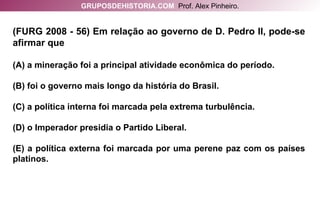 (FURG 2008 - 56) Em relação ao governo de D. Pedro II, pode-se afirmar que (A) a mineração foi a principal atividade econômica do período. (B) foi o governo mais longo da história do Brasil. (C) a política interna foi marcada pela extrema turbulência. (D) o Imperador presidia o Partido Liberal. (E) a política externa foi marcada por uma perene paz com os países platinos. GRUPOSDEHISTORIA.COM   Prof. Alex Pinheiro. 