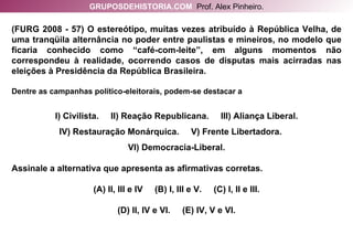 (FURG 2008 - 57) O estereótipo, muitas vezes atribuído à República Velha, de uma tranqüila alternância no poder entre paulistas e mineiros, no modelo que ficaria conhecido como “café-com-leite”, em alguns momentos não correspondeu à realidade, ocorrendo casos de disputas mais acirradas nas eleições à Presidência da República Brasileira. Dentre as campanhas político-eleitorais, podem-se destacar a I) Civilista.  II) Reação Republicana.  III) Aliança Liberal. IV) Restauração Monárquica.  V) Frente Libertadora.  VI) Democracia-Liberal. Assinale a alternativa que apresenta as afirmativas corretas. (A) II, III e IV  (B) I, III e V.  (C) I, II e III. (D) II, IV e VI.  (E) IV, V e VI. GRUPOSDEHISTORIA.COM   Prof. Alex Pinheiro. 