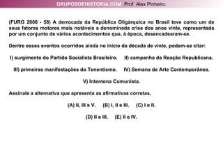 (FURG 2008 - 58) A derrocada da República Oligárquica no Brasil teve como um de seus fatores motores mais notáveis a denominada crise dos anos vinte, representada por um conjunto de vários acontecimentos que, à época, desencadearam-se.  Dentre esses eventos ocorridos ainda no início da década de vinte, podem-se citar: I) surgimento do Partido Socialista Brasileiro.  II) campanha da Reação Republicana. III) primeiras manifestações do Tenentismo.  IV) Semana de Arte Contemporânea. V) Intentona Comunista. Assinale a alternativa que apresenta as afirmativas corretas. (A) II, III e V.  (B) I, II e III.  (C) I e II. (D) II e III.  (E) II e IV. GRUPOSDEHISTORIA.COM   Prof. Alex Pinheiro. 