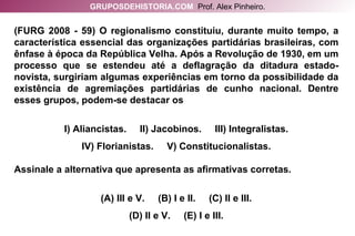 (FURG 2008 - 59) O regionalismo constituiu, durante muito tempo, a característica essencial das organizações partidárias brasileiras, com ênfase à época da República Velha. Após a Revolução de 1930, em um processo que se estendeu até a deflagração da ditadura estado-novista, surgiriam algumas experiências em torno da possibilidade da existência de agremiações partidárias de cunho nacional. Dentre esses grupos, podem-se destacar os I) Aliancistas.  II) Jacobinos.  III) Integralistas. IV) Florianistas.  V) Constitucionalistas. Assinale a alternativa que apresenta as afirmativas corretas. (A) III e V.  (B) I e II.  (C) II e III. (D) II e V.  (E) I e III. GRUPOSDEHISTORIA.COM   Prof. Alex Pinheiro. 