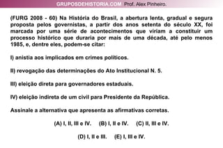 (FURG 2008 - 60) Na História do Brasil, a abertura lenta, gradual e segura proposta pelos governistas, a partir dos anos setenta do século XX, foi marcada por uma série de acontecimentos que viriam a constituir um processo histórico que duraria por mais de uma década, até pelo menos 1985, e, dentre eles, podem-se citar: I) anistia aos implicados em crimes políticos. II) revogação das determinações do Ato Institucional N. 5. III) eleição direta para governadores estaduais. IV) eleição indireta de um civil para Presidente da República. Assinale a alternativa que apresenta as afirmativas corretas. (A) I, II, III e IV.  (B) I, II e IV.  (C) II, III e IV. (D) I, II e III.  (E) I, III e IV. GRUPOSDEHISTORIA.COM   Prof. Alex Pinheiro. 