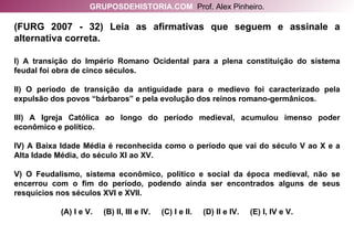(FURG 2007 - 32) Leia as afirmativas que seguem e assinale a alternativa correta. I) A transição do Império Romano Ocidental para a plena constituição do sistema feudal foi obra de cinco séculos. II) O período de transição da antiguidade para o medievo foi caracterizado pela expulsão dos povos “bárbaros” e pela evolução dos reinos romano-germânicos. III) A Igreja Católica ao longo do período medieval, acumulou imenso poder econômico e político. IV) A Baixa Idade Média é reconhecida como o período que vai do século V ao X e a Alta Idade Média, do século XI ao XV. V) O Feudalismo, sistema econômico, político e social da época medieval, não se encerrou com o fim do período, podendo ainda ser encontrados alguns de seus resquícios nos séculos XVI e XVII. (A) I e V.  (B) II, III e IV.  (C) I e II.  (D) II e IV.  (E) I, IV e V. GRUPOSDEHISTORIA.COM   Prof. Alex Pinheiro. 