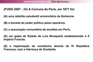(FURG 2007 - 33) A Comuna de Paris, em 1871 foi: (A) uma rebelião estudantil universitária da Sorbonne. (B) a tomada do poder político pelos operários. (C) a associação comunitária de tecelões em Paris. (D) um golpe de Estado de Luís Bonaparte estabelecendo o II Império Francês. (E) a implantação do socialismo através da IV República Francesa, com a liderança de Gambetta. GRUPOSDEHISTORIA.COM   Prof. Alex Pinheiro. 