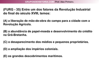 (FURG - 35) Entre um dos fatores da Revolução Industrial do final do século XVIII, temos: (A) a liberação de mão-de-obra do campo para a cidade com a Revolução Agrícola. (B) a abundância de papel-moeda e desenvolvimento do crédito na Grã-Bretanha. (C) o desaparecimento dos médios e pequenos proprietários. (D) a ampliação dos impérios coloniais. (E) os grandes descobrimentos marítimos. GRUPOSDEHISTORIA.COM   Prof. Alex Pinheiro. 